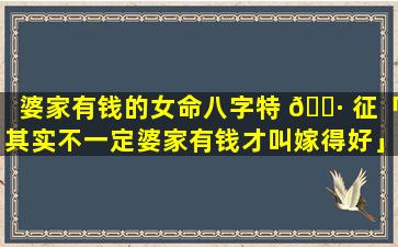 婆家有钱的女命八字特 🌷 征「其实不一定婆家有钱才叫嫁得好」